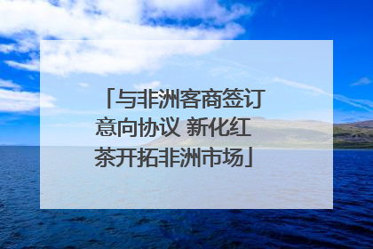 与非洲客商签订意向协议 新化红茶开拓非洲市场