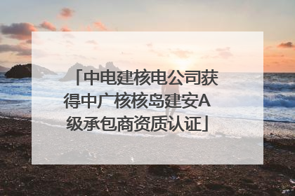 中电建核电公司获得中广核核岛建安A级承包商资质认证