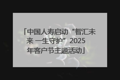 中国人寿启动“智汇未来 一生守护”2025年客户节主题活动