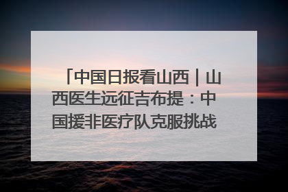 中国日报看山西｜山西医生远征吉布提：中国援非医疗队克服挑战救助非洲患者