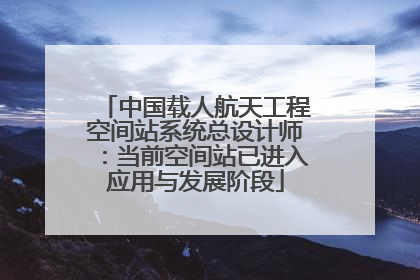 中国载人航天工程空间站系统总设计师：当前空间站已进入应用与发展阶段