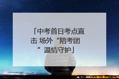 中考首日考点直击 场外“陪考团”温情守护