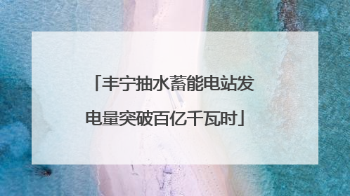 丰宁抽水蓄能电站发电量突破百亿千瓦时