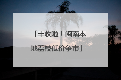 丰收啦！闽南本地荔枝低价争市