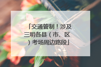 交通管制！涉及三明各县（市、区）考场周边路段