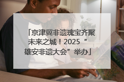 京津冀非遗瑰宝齐聚未来之城！2025“雄安非遗大会”举办