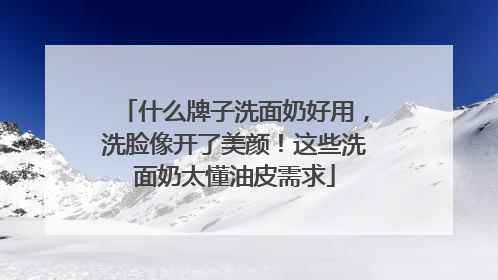 什么牌子洗面奶好用，洗脸像开了美颜！这些洗面奶太懂油皮需求