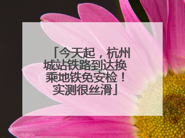 今天起，杭州城站铁路到达换乘地铁免安检！实测很丝滑