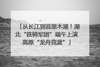 从长江到赛里木湖！湖北“铁骑军团”端午上演高原“龙舟竞渡”