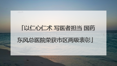 以仁心仁术 写医者担当 国药东风总医院荣获市区两级表彰