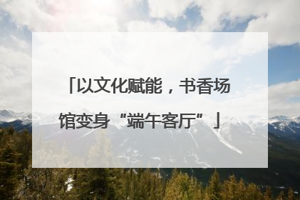 以文化赋能，书香场馆变身“端午客厅”