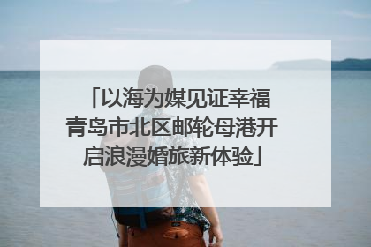 以海为媒见证幸福 青岛市北区邮轮母港开启浪漫婚旅新体验