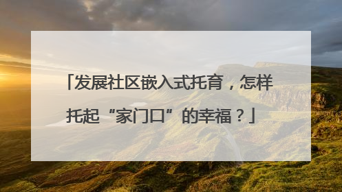 发展社区嵌入式托育，怎样托起“家门口”的幸福？
