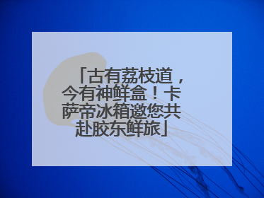 古有荔枝道，今有神鲜盒！卡萨帝冰箱邀您共赴胶东鲜旅