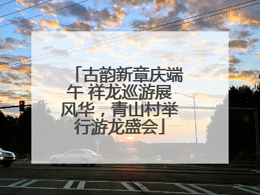 古韵新章庆端午 祥龙巡游展风华，青山村举行游龙盛会