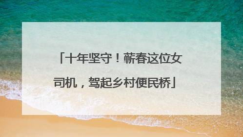 十年坚守！蕲春这位女司机，驾起乡村便民桥