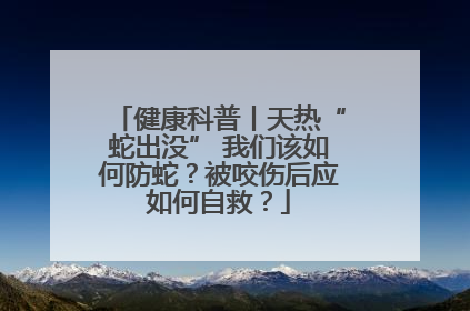 健康科普丨天热“蛇出没” 我们该如何防蛇？被咬伤后应如何自救？