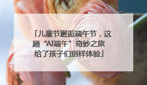 儿童节邂逅端午节，这趟“AI端午”奇妙之旅给了孩子们别样体验