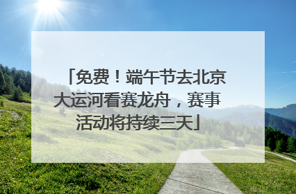 免费！端午节去北京大运河看赛龙舟，赛事活动将持续三天