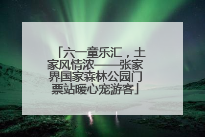 六一童乐汇，土家风情浓——张家界国家森林公园门票站暖心宠游客