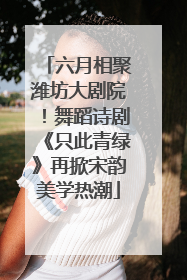 六月相聚潍坊大剧院！舞蹈诗剧《只此青绿》再掀宋韵美学热潮