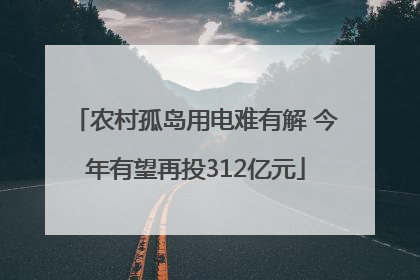 农村孤岛用电难有解 今年有望再投312亿元
