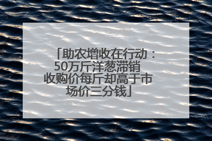 助农增收在行动：50万斤洋葱滞销 收购价每斤却高于市场价三分钱