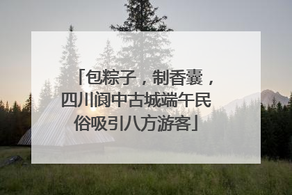 包粽子，制香囊，四川阆中古城端午民俗吸引八方游客