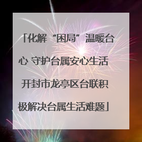 化解“困局”温暖台心 守护台属安心生活 开封市龙亭区台联积极解决台属生活难题