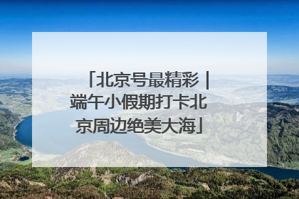 北京号最精彩｜端午小假期打卡北京周边绝美大海