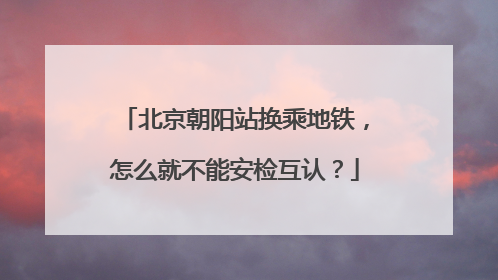 北京朝阳站换乘地铁，怎么就不能安检互认？
