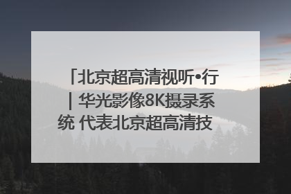 北京超高清视听•行｜华光影像8K摄录系统 代表北京超高清技术站上国家舞台