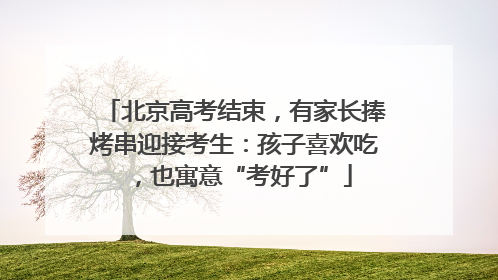 北京高考结束，有家长捧烤串迎接考生：孩子喜欢吃，也寓意“考好了”