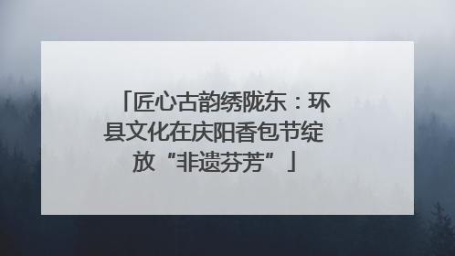 匠心古韵绣陇东：环县文化在庆阳香包节绽放“非遗芬芳”