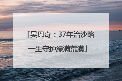 吴恩奇：37年治沙路 一生守护绿满荒漠
