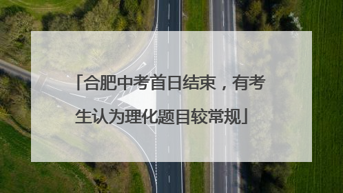 合肥中考首日结束，有考生认为理化题目较常规