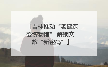 吉林推动“老建筑变博物馆” 解锁文旅“新密码”