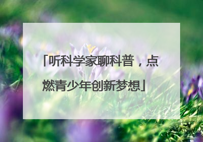 听科学家聊科普，点燃青少年创新梦想