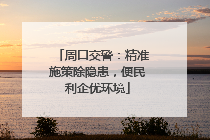 周口交警：精准施策除隐患，便民利企优环境