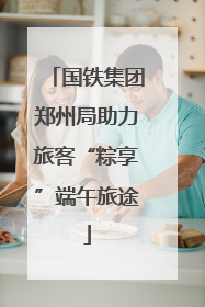 国铁集团郑州局助力旅客“粽享”端午旅途