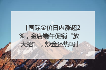 国际金价日内涨超2%，金店端午促销“放大招”，炒金还热吗