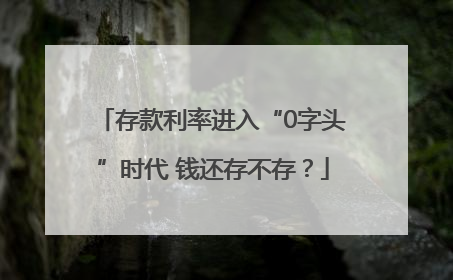 存款利率进入“0字头”时代 钱还存不存？