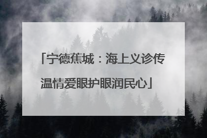 宁德蕉城：海上义诊传温情爱眼护眼润民心