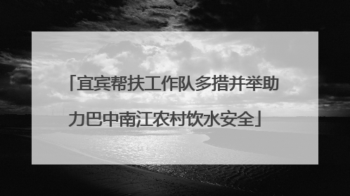 宜宾帮扶工作队多措并举助力巴中南江农村饮水安全