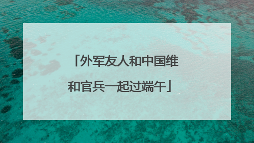 外军友人和中国维和官兵一起过端午