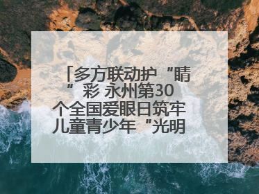 多方联动护“睛”彩 永州第30个全国爱眼日筑牢儿童青少年“光明”防线
