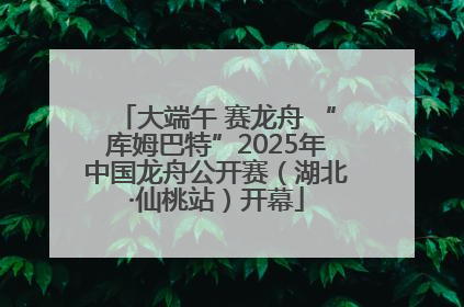 大端午 赛龙舟 “库姆巴特”2025年中国龙舟公开赛（湖北·仙桃站）开幕