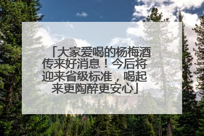 大家爱喝的杨梅酒传来好消息！今后将迎来省级标准，喝起来更陶醉更安心