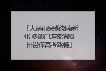 大暴雨突袭湖南新化 多部门连夜清障排涝保高考路畅