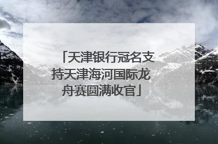 天津银行冠名支持天津海河国际龙舟赛圆满收官